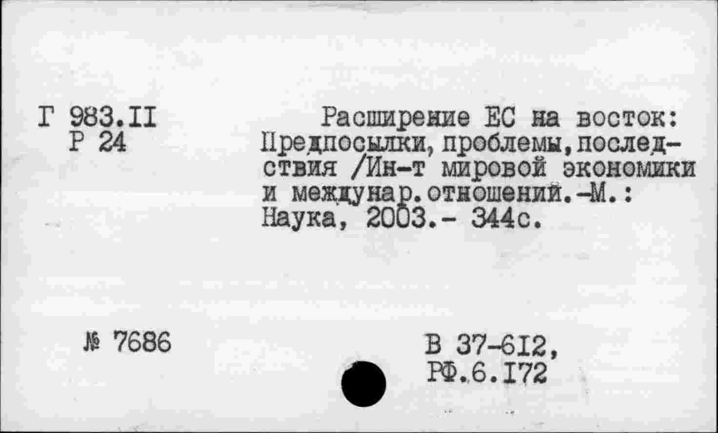 ﻿Г 983.11
Р 24
Расширение ЕС на восток: Предпосылки, проблемы,последствия /Ин-т мировой экономики и мездунар.отношений.-М.: Наука, 2003.- 344с.
> 7686
В 37-612, РФ.6.172